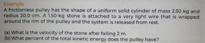 Example
A frictionless pulley has the shape of a uniform solid cylinder of mass 2.50 kg and
radius 20.0 cm. A 1.50-kg stone is attached to a very light wire that is wrapped
around the rim of the pulley and the system is released from rest.
(a) What is the velocity of the stone after falling 2 m.
(b) What percent of the total kinetic energy does the pulley have?
