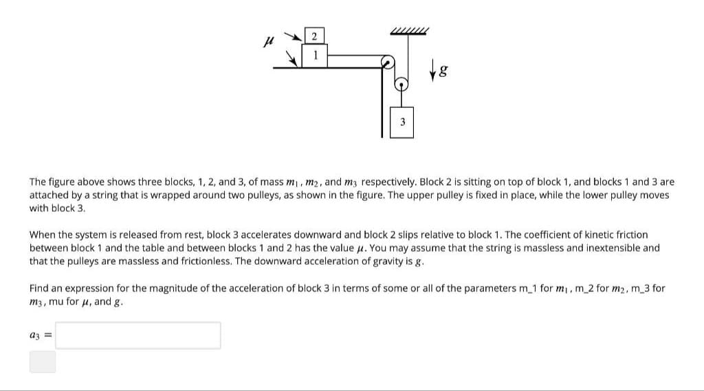 2
μ
1
18
3
The figure above shows three blocks, 1, 2, and 3, of mass m₁, m2, and m3 respectively. Block 2 is sitting on top of block 1, and blocks 1 and 3 are
attached by a string that is wrapped around two pulleys, as shown in the figure. The upper pulley is fixed in place, while the lower pulley moves
with block 3.
When the system is released from rest, block 3 accelerates downward and block 2 slips relative to block 1. The coefficient of kinetic friction
between block 1 and the table and between blocks 1 and 2 has the value μ. You may assume that the string is massless and inextensible and
that the pulleys are massless and frictionless. The downward acceleration of gravity is g.
Find an expression for the magnitude of the acceleration of block 3 in terms of some or all of the parameters m_1 for m₁, m_2 for m₂, m_3 for
m3, mu for μ, and g.
a3 =