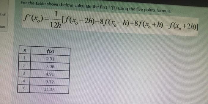 For the table shown below, calculate the first f'3) using the five points formula:
1
f'(x)=
S-2h) 8f(x,-h)+8f(x, +h)-f(x, +2h)]
t of
12h
ion
f(x)
1.
2.31
7.06
4.91
14
9.32
11.33
%24
