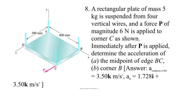 8. A rectangular plate of mass 5
kg is suspended from four
vertical wires, and a force P of
magnitude 6 N is applied to
corner C as shown.
A
300 mm
400 mm
Immediately after P is applied,
determine the acceleration of
(a) the midpoint of edge BC,
(b) corner B [Answer: a
= 3.50k m/s', a, = 1.728i +
C
midpoint of BC
%3D
3.50k m/s' ]
