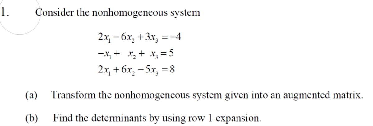 1.
Consider the nonhomogeneous system
2.x, – 6x, +3.x, = -4
-X, + x, + x, = 5
2.x, + 6x, – 5x, = 8
%3D
(a)
Transform the nonhomogeneous system given into an augmented matrix.
(b)
Find the determinants by using row 1 expansion.
