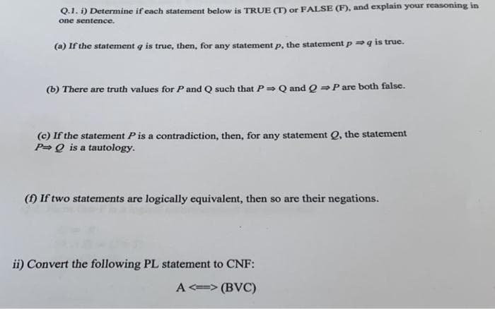 Q.1. i) Determine if each statement below is TRUE (T) or FALSE (F), and explain your reasoning in
one sentence.
(a) If the statement q is true, then, for any statement p, the statement p q is true.
(b) There are truth values for P and Q such that P Q and Q⇒ P are both false.
(c) If the statement P is a contradiction, then, for any statement Q, the statement
P Q is a tautology.
(f) If two statements are logically equivalent, then so are their negations.
ii) Convert the following PL statement to CNF:
A<=>(BVC)