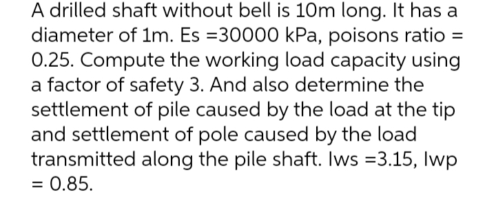 A drilled shaft without bell is 10m long. It has a
diameter of 1m. Es =30000 kPa, poisons ratio
0.25. Compute the working load capacity using
a factor of safety 3. And also determine the
settlement of pile caused by the load at the tip
and settlement of pole caused by the load
transmitted along the pile shaft. Iws =3.15, Iwp
= 0.85.
%3D
