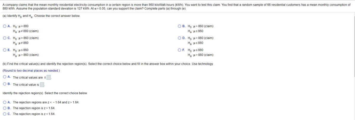 A company claims that the mean monthly residential electricity consumption in a certain region is more than 860 kiloWatt-hours (kWh). You want to test this claim. You find that a random sample of 66 residential customers has a mean monthly consumption of
880 kWh. Assume the population standard deviation is 127 kWh. At a = 0.05, can you support the claim? Complete parts (a) through (e).
(a) Identify Ho and Ha. Choose the correct answer below.
Ο Α. H0: μ = 880
O B. Ho: µ> 860 (claim)
Ha: H# 880 (claim)
Ha: us 860
ОС. Но: и3860 (claim)
O D. Ho: µ> 880 (claim)
H3: uz 860
Ha: us 880
ОЕ. Но: нS860
Ha: u> 860 (claim)
O F. Ho: µs880
Ha: µ> 880 (claim)
(b) Find the critical value(s) and identify the rejection region(s). Select the correct choice below and fill in the answer box within your choice. Use technology.
(Round to two decimal places as needed.)
O A. The critical values are +
O B. The critical value is
Identify the rejection region(s). Select the correct choice below.
O A. The rejection regions are z< - 1.64 and z> 1.64.
O B. The rejection region is z> 1.64.
C. The rejection region is z< 1.64.
