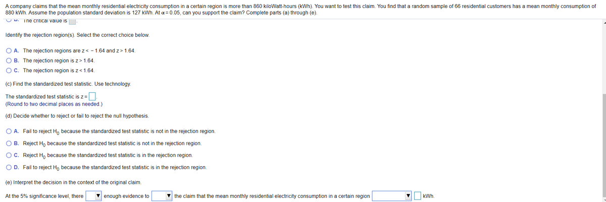 A company claims that the mean monthly residential electricity consumption in a certain region is more than 860 kiloWatt-hours (kWh). You want to test this claim. You find that a random sample of 66 residential customers has a mean monthly consumption of
880 kWh. Assume the population standard deviation is 127 kWh. At a = 0.05, can you support the claim? Complete parts (a) through (e).
U D.
The criticai vaiue is
Identify the rejection region(s). Select the correct choice below.
O A. The rejection regions are z< - 1.64 and z> 1.64.
O B. The rejection region is z> 1.64.
OC. The rejection region is z<1.64.
(c) Find the standardized test statistic. Use technology.
The standardized test statistic is z=
(Round to two decimal places as needed.)
(d) Decide whether to reject or fail to reject the null hypothesis.
O A. Fail to reject H, because the standardized test statistic is not in the rejection region.
O B. Reject Ho because the standardized test statistic is not in the rejection region.
OC. Reject H, because the standardized test statistic is in the rejection region.
O D. Fail to reject H, because the standardized test statistic is in the rejection region.
(e) Interpret the decision in the context of the original claim.
At the 5% significance level, there
enough evidence to
the claim that the mean monthly residential electricity consumption in a certain region
kWh.
