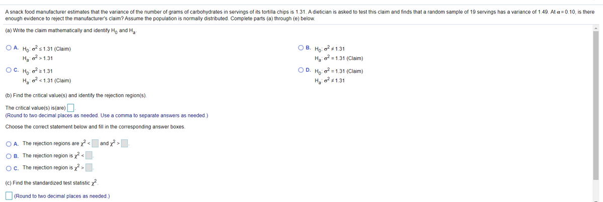 A snack food manufacturer estimates that the variance of the number of grams of carbohydrates in servings of its tortilla chips is 1.31. A dietician is asked to test this claim and finds that a random sample of 19 servings has a variance of 1.49. At a = 0.10, is there
enough evidence to reject the manufacturer's claim? Assume the population is normally distributed. Complete parts (a) through (e) below.
(a) Write the claim mathematically and identify H, and Ha.
O A. Ho: o2 s1.31 (Claim)
О В. Но: о? +1.31
Ha: o? > 1.31
Ha: o? = 1.31 (Claim)
ОС. На: о?>1.31
O D. Ho: o2 =1.31 (Claim)
Ha: o? < 1.31 (Claim)
Hzi o? ± 1.31
(b) Find the critical value(s) and identify the rejection region(s).
The critical value(s) is(are)
(Round to two decimal places as needed. Use a comma to separate answers as needed.)
Choose the correct statement below and fill in the corresponding answer boxes.
O A. The rejection regions are x-
and x2 >
O B. The rejection region is x <
OC. The rejection region is
(c) Find the standardized test statistic x?.
(Round to two decimal places as needed.)

