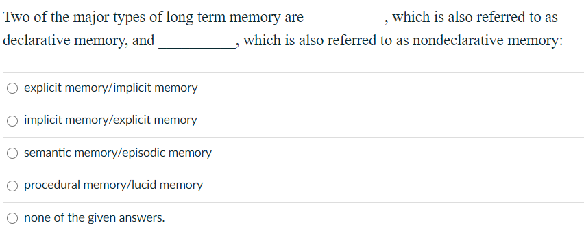 Two of the major types of long term memory are
which is also referred to as
declarative memory, and
which is also referred to as nondeclarative memory:
explicit memory/implicit memory
implicit memory/explicit memory
semantic memory/episodic memory
procedural memory/lucid memory
none of the given answers.
