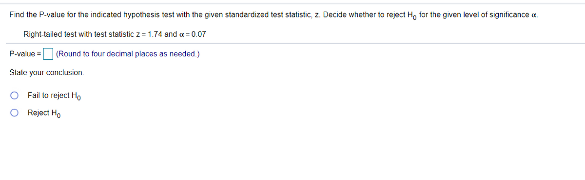 Find the P-value for the indicated hypothesis test with the given standardized test statistic, z. Decide whether to reject H, for the given level of significance a.
Right-tailed test with test statistic z = 1.74 and a = 0.07
P-value =
(Round to four decimal places as needed.)
State your conclusion.
Fail to reject Ho
Reject Ho
