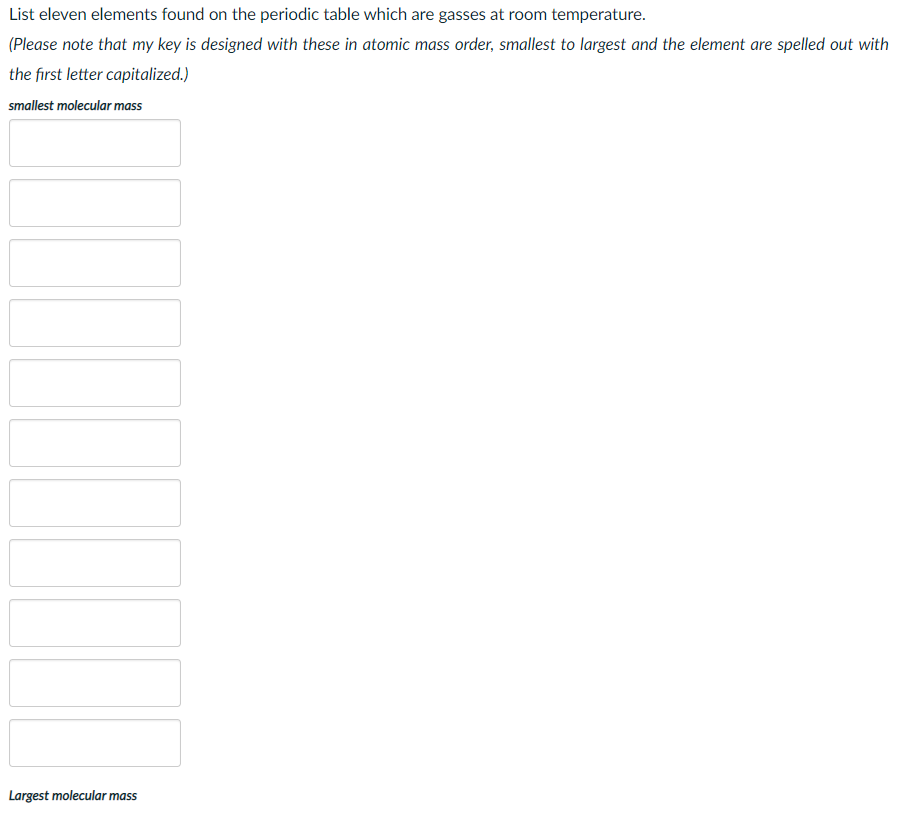 List eleven elements found on the periodic table which are gasses at room temperature.
(Please note that my key is designed with these in atomic mass order, smallest to largest and the element are spelled out with
the first letter capitalized.)
smallest molecular mass
Largest molecular mass
