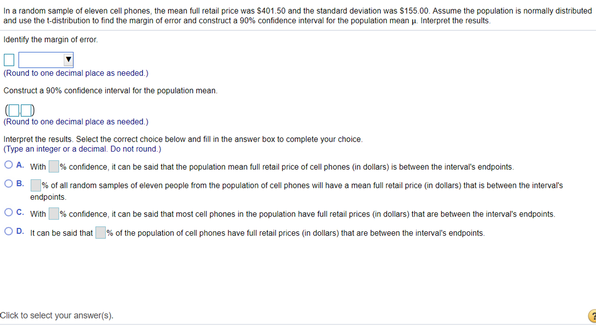 In a random sample of eleven cell phones, the mean full retail price was $401.50 and the standard deviation was $155.00. Assume the population is normally distributed
and use the t-distribution to find the margin of error and construct a 90% confidence interval for the population mean u. Interpret the results.
Identify the margin of error.
(Round to one decimal place as needed.)
Construct a 90% confidence interval for the population mean.
(Round to one decimal place as needed.)
Interpret the results. Select the correct choice below and fill in the answer box to complete your choice.
(Type an integer or a decimal. Do not round.)
O A. With
% confidence, it can be said that the population mean full retail price of cell phones (in dollars) is between the interval's endpoints.
OB.
% of all random samples of eleven people from the population of cell phones will have a mean full retail price (in dollars) that is between the interval's
endpoints.
O C. With
% confidence, it can be said that most cell phones in the population have full retail prices (in dollars) that are between the interval's endpoints.
O D. It can be said that
% of the population of cell phones have full retail prices (in dollars) that are between the interval's endpoints.
Click to select your answer(s).
