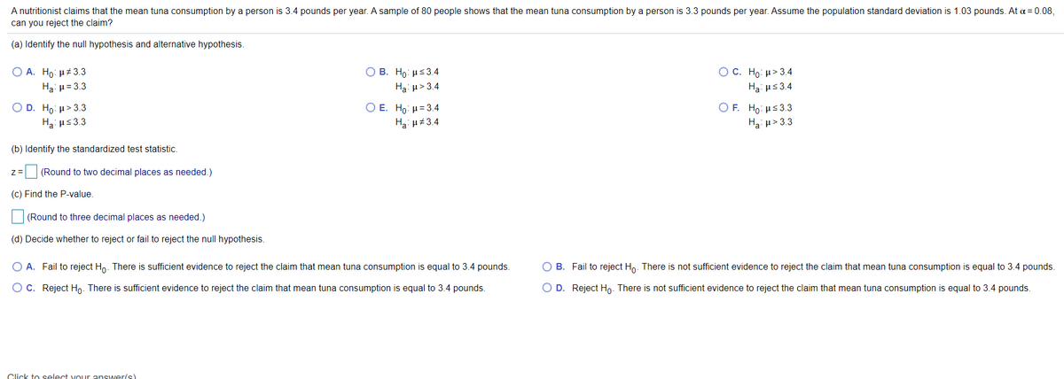 A nutritionist claims that the mean tuna consumption by a person is 3.4 pounds per year. A sample of 80 people shows that the mean tuna consumption by a person is 3.3 pounds per year. Assume the population standard deviation is 1.03 pounds. At a = 0.08,
can you reject the claim?
(a) Identify the null hypothesis and alternative hypothesis.
O A. Ho: µ+3.3
Ο Β . H με 3.4
OC. Ho: µ> 3.4
Ha: µ= 3.3
Hạ: µ> 3.4
Ha: us3.4
Ο Ε. H : μ= 34
O F. Ho: µs3.3
O D. Ho: µ> 3.3
Ha: us3.3
Ha H#3.4
Ha: u>3.3
(b) Identify the standardized test statistic.
(Round to two decimal places as needed.)
(c) Find the P-value.
(Round to three decimal places as needed.)
(d) Decide whether to reject or fail to reject the null hypothesis.
O A. Fail to reject Ho. There is sufficient evidence to reject the claim that mean tuna consumption is equal to 3.4 pounds.
O B. Fail to reject Ho. There is not sufficient evidence to reject the claim that mean tuna consumption is equal to 3.4 pounds.
O C. Reject Ho. There is sufficient evidence to reject the claim that mean tuna consumption is equal to 3.4 pounds.
O D. Reject Ho. There is not sufficient evidence to reject the claim that mean tuna consumption is equal to 3.4 pounds.
Click to select voLur answer/s)
