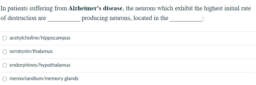 In patients suffering from Alzheimer's disease, the neurons which exhibit the highest initial rate
of destruction are
producing neurons, located in the
O acetylcholine/hippocampus
serotonin/thalamus
O endorphines/hypothalamus
memoriandium/memory glands
