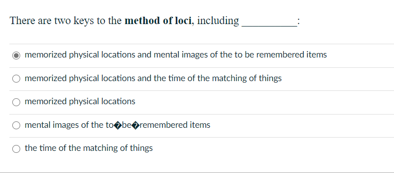 There are two keys to the method of loci, including
memorized physical locations and mental images of the to be remembered items
memorized physical locations and the time of the matching of things
memorized physical locations
mental images of the tobeoremembered items
the time of the matching of things
