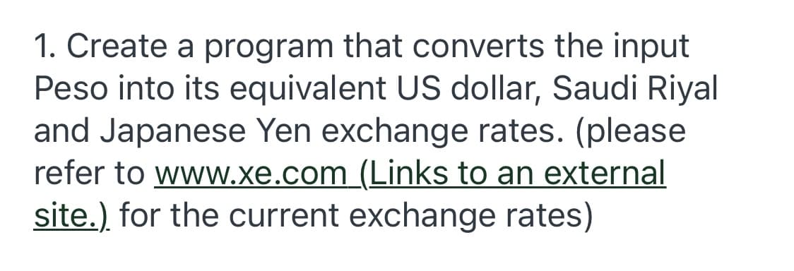 1. Create a program that converts the input
Peso into its equivalent US dollar, Saudi Riyal
and Japanese Yen exchange rates. (please
refer to www.xe.com (Links to an external
site.) for the current exchange rates)