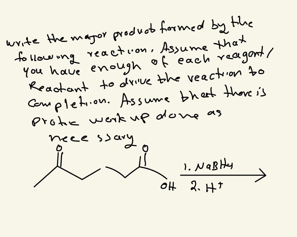 **Problem Statement:**

Write the major product formed by the following reaction. Assume that you have enough of each reagent/reactant to drive the reaction to completion. Assume that there is a protic workup done as necessary.

**Reaction:**

\[ \text{(Reactant)} \]
  \[
  \begin{array}{c}
    \quad \quad \quad\quad 
    \begin{array}{ccccc}
    \quad O & \quad & \quad & O & \\
    // & OH & \quad & // & \quad & \\
    \left\backslash \right|  & & \left| \right/   & & \left\backslash \right| & & & \left| \right/   &&\\
    \end{array}
    \quad \quad \quad \quad 1.\text{NaBH}_4 \\
  \end{array}
  \ \quad 2.\text{H}^+
  \]

1. **Sodium Borohydride (NaBH₄)**
2. **Acidic Workup (H⁺)**

**Explanation:**

The provided reaction involves the reduction of a compound using Sodium Borohydride (NaBH₄) followed by an acidic workup (H⁺). Sodium Borohydride is a common reagent for the reduction of ketones, aldehydes, and esters. In this case, it will likely reduce the carbonyl group (C=O) to an alcohol (C-OH). The exact structure of the product will depend on the specific details of the reactants and conditions but assuming standard behavior of NaBH₄, the reaction generally converts carbonyl functionalities to their corresponding alcohols.