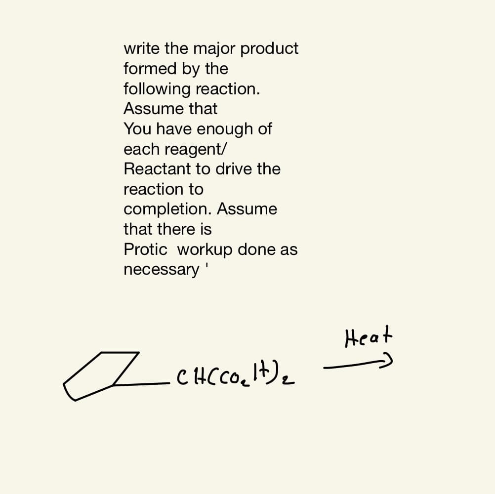 write the major product
formed by the
following reaction.
Assume that
You have enough of
each reagent/
Reactant to drive the
reaction to
completion. Assume
that there is
Protic workup done as
necessary '
Heat
CHCCO.It)2
