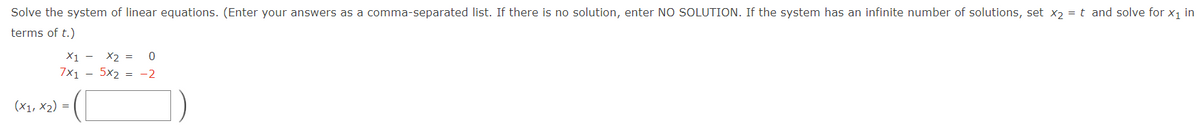 Solve the system of linear equations. (Enter your answers as a comma-separated list. If there is no solution, enter NO SOLUTION. If the system has an infinite number of solutions, set x2 = t and solve for x1 in
terms of t.)
X1 -
X2 =
7x1 - 5x2 = -2
(X1, x2) = (

