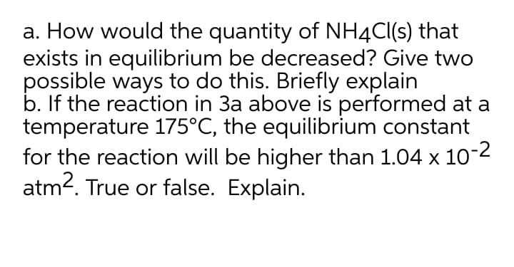 a. How would the quantity of NH4C(s) that
exists in equilibrium be decreased? Give two
possible ways to do this. Briefly explain
b. If the reaction in 3a above is performed at a
temperature 175°C, the equilibrium constant
for the reaction will be higher than 1.04 x 10-2
atm2. True or false. Explain.
