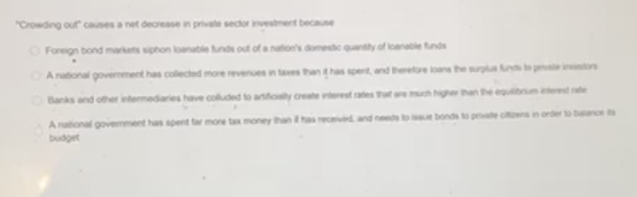 "Crowding our causes a net decrease in private sector investment becaune
O Foreign bond markets siphon loanable funds out of a nation's domestc quantty of loanabie funds
A national govemment has collected more revenues in taes than has spent, and therefore loane the surglus un peors
OBanks and other intermediaries have coluded to arficaly create interest ates thut are much highe than the equbriumterest rte
A national govermment has spent far more tax money than ha received and needs to ie bonds to pvate citens in order to balance ts
budget
