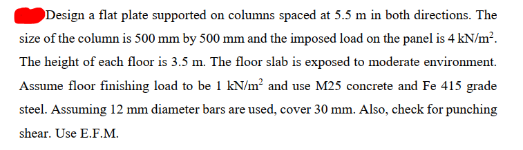 Design a flat plate supported on columns spaced at 5.5 m in both directions. The
size of the column is 500 mm by 500 mm and the imposed load on the panel is 4 kN/m?.
The height of each floor is 3.5 m. The floor slab is exposed to moderate environment.
Assume floor finishing load to be 1 kN/m? and use M25 concrete and Fe 415 grade
steel. Assuming 12 mm diameter bars are used, cover 30 mm. Also, check for punching
shear. Use E.F.M.
