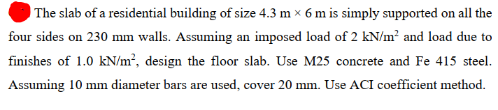 | The slab of a residential building of size 4.3 m x 6 m is simply supported on all the
four sides on 230 mm walls. Assuming an imposed load of 2 kN/m? and load due to
finishes of 1.0 kN/m², design the floor slab. Use M25 concrete and Fe 415 steel.
Assuming 10 mm diameter bars are used, cover 20 mm. Use ACI coefficient method.
