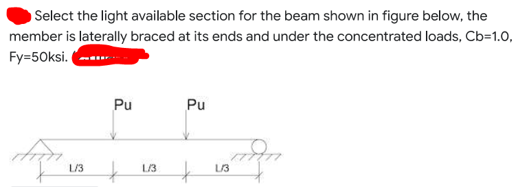 Select the light available section for the beam shown in figure below, the
member is laterally braced at its ends and under the concentrated loads, Cb=1.0,
Fy=50ksi.
Pu
Pu
L/3
L/3
L/3
