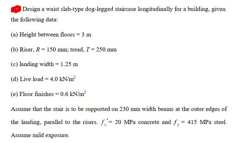 Design a waist slab-type dog-legged staircase longitudinally for a building, given
the following data:
(a) Height between floors = 3 m
(b) Riser, R= 150 mm; tread, T= 250 mm
(c) landing width = 1.25 m
(d) Live load = 4.0 kN/m?
(e) Floor finishes = 0.6 kN/m?
Assume that the stair is to be supported on 230 mm width beams at the outer edges of
the landing, parallel to the risers. f,'= 20 MPa concrete and f, = 415 MPa steel.
Assume mild exposure.
