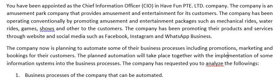 You have been appointed as the Chief Information Officer (CIO) in Have Fun PTE. LTD. company. The company is an
amusement park company that provides amusement and entertainment for its customers. The company has been
operating conventionally by promoting amusement and entertainment packages such as mechanical rides, water
rides, games, shows and other to the customers. The company has been promoting their products and services
through website and social media such as Facebook, Instagram and WhatsApp Business.
The company now is planning to automate some of their business processes including promotions, marketing and
bookings for their customers. The planned automation will take place together with the implementation of some
information systems into the business processes. The company has requested you to analyze the followings:
1. Business processes of the company that can be automated.
