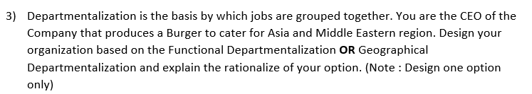 3) Departmentalization is the basis by which jobs are grouped together. You are the CEO of the
Company that produces a Burger to cater for Asia and Middle Eastern region. Design your
organization based on the Functional Departmentalization OR Geographical
Departmentalization and explain the rationalize of your option. (Note : Design one option
only)
