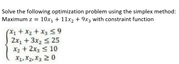 Solve the following optimization problem using the simplex method:
Maximum z = 10x1 + 11x2 + 9x3 with constraint function
(X1+x2+ X3 <9
2x, +3x2 < 25
X2 + 2x3 < 10
X1, X2, X3 20
