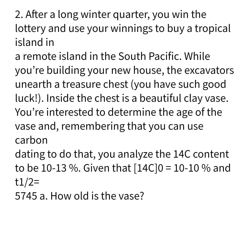 2. After a long winter quarter, you win the
lottery and use your winnings to buy a tropical
island in
a remote island in the South Pacific. While
you're building your new house, the excavators
unearth a treasure chest (you have such good
luck!). Inside the chest is a beautiful clay vase.
You're interested to determine the age of the
vase and, remembering that you can use
carbon
dating to do that, you analyze the 14C content
to be 10-13 %. Given that [14C]0 = 10-10 % and
t1/2=
%3D
5745 a. How old is the vase?
