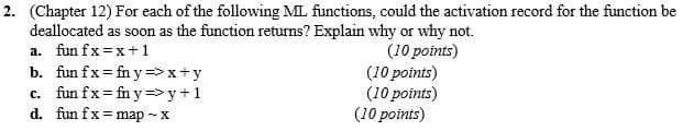 2. (Chapter 12) For each of the following ML functions, could the activation record for the function be
deallocated as soon as the function returns? Explain why or why not.
(10 points)
(10 points)
(10 points)
(10 points)
a. fun fx =x+ 1
b. fun fx= fn y => x+y
c. fun fx = fn y => y+1
d. fun fx=map -
