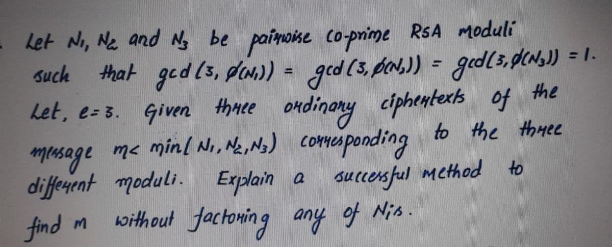 Let Ni, Ne and N, be paimoise co-prime RSA Moduli
that ged (s, dan.) = ged (5,pa.)) = gd(3,pLN.)) = 1.
the
Let, e- 3. Given thmee ondinary ciphentexk of
Such
%3D
musage me minl Ni, Ne, Ns) comesponding to the thaee
diffenent moduli. Explain a suecensful method
find m
to
without factoning any of Nis.
