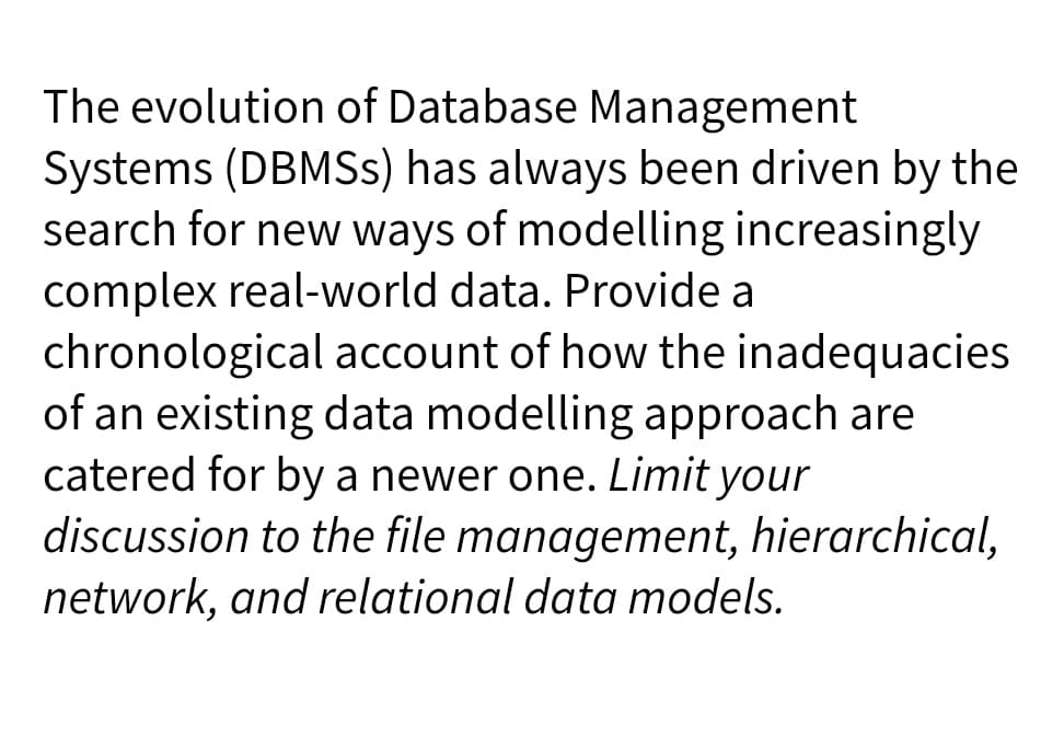 The evolution of Database Management
Systems (DBMSs) has always been driven by the
search for new ways of modelling increasingly
complex real-world data. Provide a
chronological account of how the inadequacies
of an existing data modelling approach are
catered for by a newer one. Limit your
discussion to the file management, hierarchical,
network, and relational data models.
