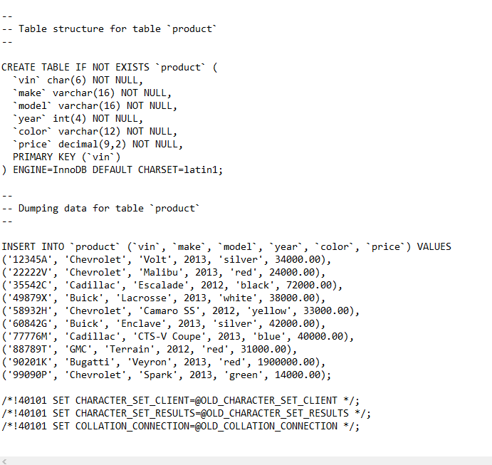 -- Table structure for table product
CREATE TABLE IF NOT EXISTSs product (
*vin char(6) NOT NULL,
*make varchar(16) NOT NULL,
*model varchar(16) NOT NULL,
"year int(4) NOT NULL,
*color varchar(12) NOT NULL,
*price decimal(9,2) NOT NULL,
PRIMARY KEY (`vin`)
) ENGINE=InnoDB DEFAULT CHARSET=latin1;
-- Dumping data for table product
INSERT INTO `product (`vin', `make`, `model`, `year`, `color`, `price`) VALUES
('12345A', 'Chevrolet', 'Volt', 2013, 'silver', 34000.00),
('22222V', 'Chevrolet', 'Malibu', 2013, 'red', 24000.00),
('355420', 'Cadillac', 'Escalade', 2012, 'black', 72000.00),
('49879X', 'Buick', 'Lacrosse', 2013, 'white', 38000.00),
('58932H', 'Chevrolet', 'Camaro SS', 2012, 'yellow', 33000.00),
('60842G', 'Buick', 'Enclave', 2013, 'silver', 42000.00),
('77776M', 'Cadillac', 'CTS-V Coupe', 2013, 'blue', 40000.00),
('88789T', 'GMC', 'Terrain', 2012, 'red', 31000.00),
('90201K', 'Bugatti', 'Veyron', 2013, 'red', 1900000.00),
('99090P', 'Chevrolet', 'Spark', 2013, 'green', 14000.00);
/*!40101 SET CHARACTER_SET_CLIENT=@OLD_CHARACTER_SET_CLIENT */;
/*!40101 SET CHARACTER_SET_RESULTS=@OLD_CHARACTER_SET_RESULTS */;
/*!40101 SET COLLATION_CONNECTION=@OLD_COLLATION_CONNECTION */;
