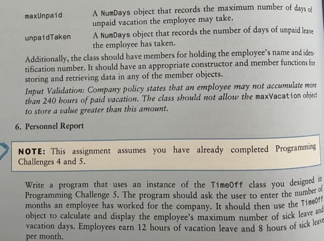 maxUnpaid
A NumDays object that records the maximum number of days of
unpaid vacation the employee may take.
A NumDays object that records the number of days of unpaid leave
the employee has taken.
unpaidTaken
Additionally, the class should have members for holding the employee's name and iden-
tification number. It should have an appropriate constructor and member functions for
storing and retrieving data in any of the member objects.
Input Validation: Company policy states that an employee may not accumulate more
than 240 hours of paid vacation. The class should not allow the maxVacation object
to store a value greater than this amount.
6. Personnel Report
NOTE: This assignment assumes you have already completed Programming
Challenges 4 and 5.
Write a program that uses an instance of the TimeOff class you designed in
Programming Challenge 5. The program should ask the user to enter the number of
months an employee has worked for the company. It should then use the TimeOff
object to calculate and display the employee's maximum number of sick leave and
vacation days. Employees earn 12 hours of vacation leave and 8 hours of sick leave
per month.