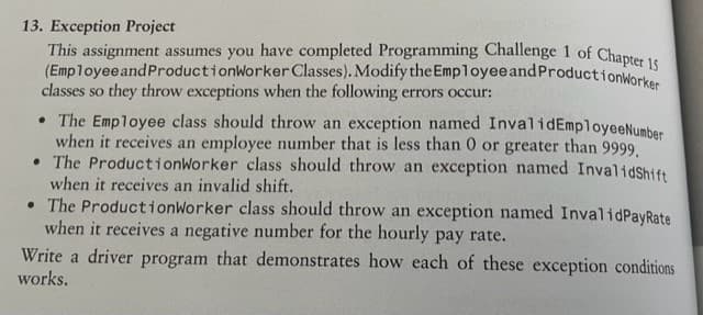 13. Exception Project
This assignment assumes you have completed Programming Challenge 1 of Chapter 15
(Employee and ProductionWorker Classes). Modify the Employee and ProductionWorker
classes so they throw exceptions when the following errors occur:
• The Employee class should throw an exception named InvalidEmployeeNumber
when it receives an employee number that is less than 0 or greater than 9999,
• The ProductionWorker class should throw an exception named InvalidShift
when it receives an invalid shift.
• The ProductionWorker class should throw an exception named InvalidPayRate
when it receives a negative number for the hourly pay rate.
Write a driver program that demonstrates how each of these exception conditions
works.