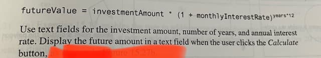 futureValue = investmentAmount
(1 + monthlyInterestRate)Years 12
Use text fields for the investment amount, number of years, and annual interest
rate. Display the future amount in a text field when the user clicks the Calculate
button,
ure 15.27b
