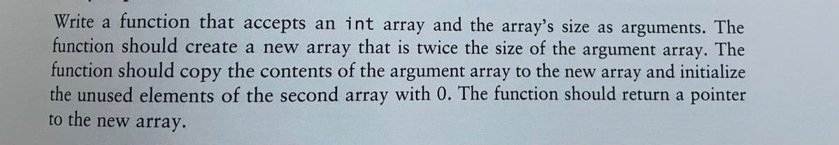 Write a function that accepts an int array and the array's size as arguments. The
function should create a new array that is twice the size of the argument array. The
function should copy the contents of the argument array to the new array and initialize
the unused elements of the second array with 0. The function should return a pointer
to the new array.