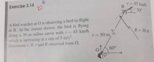 Exercise 3.14
= 45 km/h
30
A bird watcher at 0 is observing a bird in flight
at B. At the instant shown, the bird is flying
along a 30 m radius curve withv= 45 km/h
which is increasing at a rate of 5 m/s.
Determine r, 6, F and & observed from O.
R= 30 m
r= 50 m
of
60
