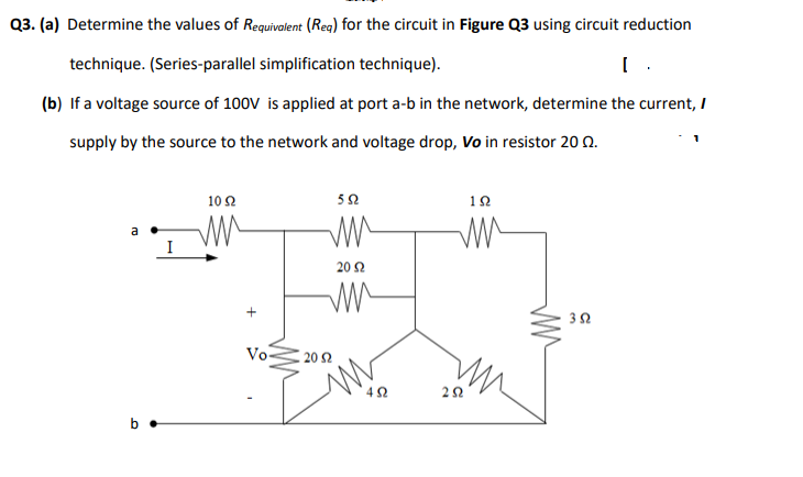 Q3. (a) Determine the values of Requivalent (Reg) for the circuit in Figure Q3 using circuit reduction
technique. (Series-parallel simplification technique).
(b) If a voltage source of 100V is applied at port a-b in the network, determine the current, I
supply by the source to the network and voltage drop, Vo in resistor 20 Q.
10 2
52
a
20 2
Vo-
20 Ω
4 2
b •
