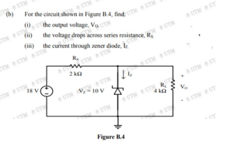 UTM UTM
(b)
SUTM
(i), the output voltage, Vo. U
UTM & UTM
(ii) the voltage drops across series resistance, Rs
(iii) the current through zener diode, Iz
UTM UT
MSUTM
OTM UTM 6 UT
Rs
UTM UTM
UTM UTM UTM S UTM
R.
8 UTM UTM
4 kQ
OTM UTM UTM
18 V
2 ka
UTM V, 10 V
UTM UT
UTM UTM
Vo
UTM
UTM UT
Figure B.4
IT
