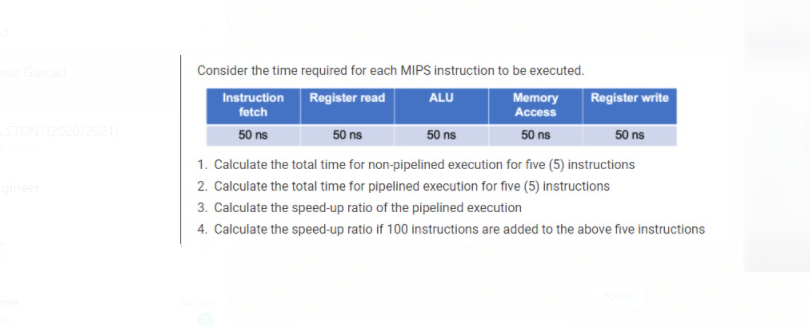 Consider the time required for each MIPS instruction to be executed.
Instruction
Register write
Register read
ALU
Memory
Access
fetch
TDNT(2020/2021)
50 ns
50 ns
50 ns
50 ns
50 ns
1. Calculate the total time for non-pipelined execution for five (5) instructions
2. Calculate the total time for pipelined execution for five (5) Instructions
3. Calculate the speed-up ratio of the pipelined execution
4. Calculate the speed-up ratio if 100 instructions are added to the above five instructions
