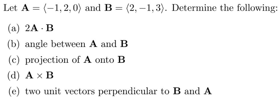 Let A = (-1,2, 0) and B = (2, –1, 3). Determine the following:
(а) 2A - В
(b) angle between A and B
(c) projection of A onto B
(d) Ах В
(e) two unit vectors perpendicular to B and A
