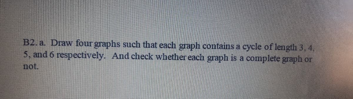 B2. a. Draw four graphs such that each graph contains a cycle of length 3, 4,
5, and 6 respectively. And check whether each graph is a complete graph or
not.
