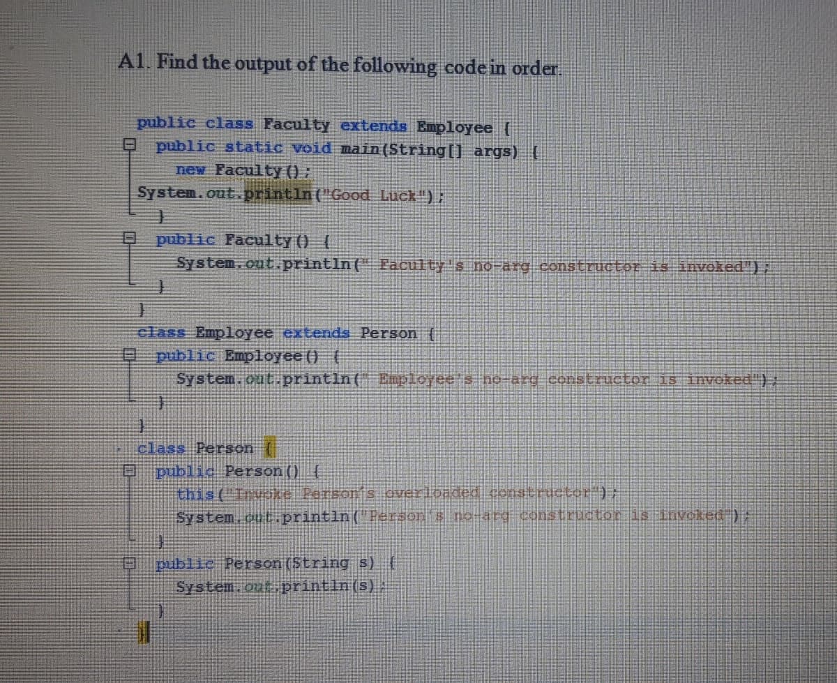 A1. Find the output of the following code in order.
public class Faculty extends Employee (
E public static void main (String[) args) (
new Faculty () :
System.out.println("GCood Luck")
public Faculty () (
System.out.println(" Eaculty's no-arg constructor is invoked"):
class Employee extends Person (
public Employee () (
System.ont.println( Employee's no-arg constructor is invoked")
class Person (
public Person () (
this ("Invoke Person s overloaded constructor");
System.oub.println('Person s no-arg constructor is invoked");
public Person (String s) (
System.out.println(s)
ロ
