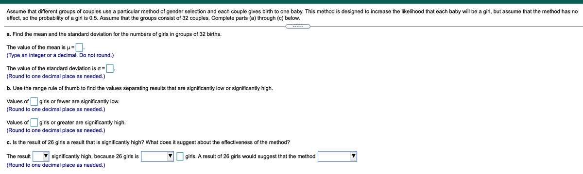 Assume that different groups of couples use a particular method of gender selection and each couple gives birth to one baby. This method is designed to increase the likelihood that each baby will be a girl, but assume that the method has no
effect, so the probability of a girl is 0.5. Assume that the groups consist of 32 couples. Complete parts (a) through (c) below.
.... .
a. Find the mean and the standard deviation for the numbers of girls in groups of 32 births.
The value of the mean is u =
(Type an integer or a decimal. Do not round.)
The value of the standard deviation iso =
(Round to one decimal place as needed.)
b. Use the range rule of thumb to find the values separating results that are significantly low or significantly high.
Values of girls or fewer are significantly low.
(Round to one decimal place as needed.)
Values of girls or greater are significantly high.
(Round to one decimal place as needed.)
c. Is the result of 26 girls a result that is significantly high? What does it suggest about the effectiveness of the method?
The result
significantly high, because 26 girls is
girls. A result of 26 girls would suggest that the method
(Round to one decimal place as needed.)
