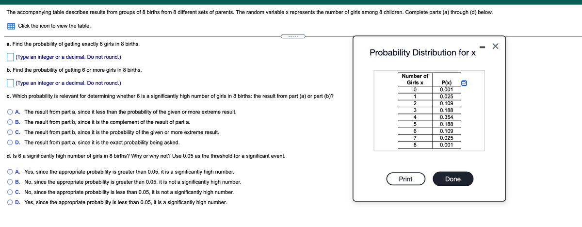 The accompanying table describes results from groups of 8 births from 8 different sets of parents. The random variable x represents the number of girls among 8 children. Complete parts (a) through (d) below.
Click the icon to view the table.
a. Find the probability of getting exactly 6 girls in 8 births.
Probability Distribution for x
(Type an integer or a decimal. Do not round.)
b. Find the probability of getting 6 or more girls in 8 births.
Number of
(Type an integer or a decimal. Do not round.)
Girls x
P(x)
0.001
c. Which probability is relevant for determining whether 6 is a significantly high number of girls in 8 births: the result from part (a) or part (b)?
1
0.025
2
0.109
0.188
A. The result from part a, since it less than the probability of the given or more extreme result.
4
0.354
B. The result from part b, since it is the complement of the result of part a.
0.188
C. The result from part b, since it is the probability of the given or more extreme result.
6.
0.109
7
0.025
D. The result from part a, since it is the exact probability being asked.
0.001
d. Is 6 a significantly high number of girls in 8 births? Why or why not? Use 0.05 as the threshold for a significant event.
A. Yes, since the appropriate probability is greater than 0.05, it is a significantly high number.
Print
Done
B. No, since the appropriate probability is greater than 0.05, it is not a significantly high number.
C. No, since the appropriate probability is less than 0.05, it is not a significantly high number.
D. Yes, since the appropriate probability is less than 0.05, it is a significantly high number.
