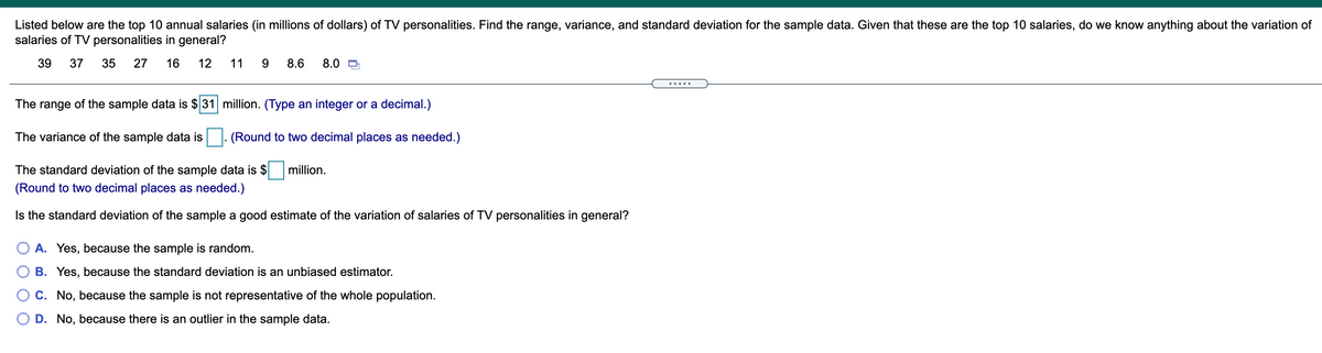 Listed below are the top 10 annual salaries (in millions of dollars) of TV personalities. Find the range, variance, and standard deviation for the sample data. Given that these are the top 10 salaries, do we know anything about the variation of
salaries of TV personalities in general?
39
37
35
27
16
12
11
8.6
8.0 O
.... .
The range of the sample data is $31 million. (Type an integer or a decimal.)
The variance of the sample data is
(Round to two decimal places as needed.)
The standard deviation of the sample data is $
million.
(Round to two decimal places as needed.)
Is the standard deviation of the sample a good estimate of the variation of salaries of TV personalities in general?
A. Yes, because the sample is random.
B. Yes, because the standard deviation is an unbiased estimator.
C. No, because the sample is not representative of the whole population.
D. No, because there is an outlier in the sample data.
