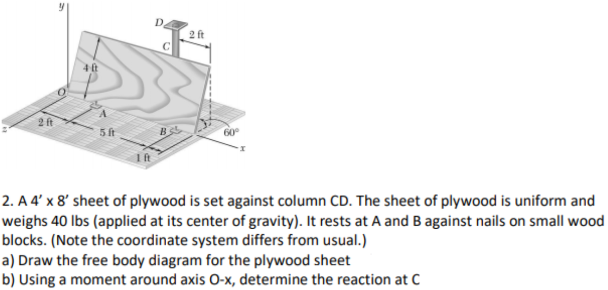 D
2 ft
C
4 ft
2 ft
5ft
BS
60°
1ft
2. A 4' x 8' sheet of plywood is set against column CD. The sheet of plywood is uniform and
weighs 40 lbs (applied at its center of gravity). It rests at A and B against nails on small wood
blocks. (Note the coordinate system differs from usual.)
a) Draw the free body diagram for the plywood sheet
b) Using a moment around axis O-x, determine the reaction at C
